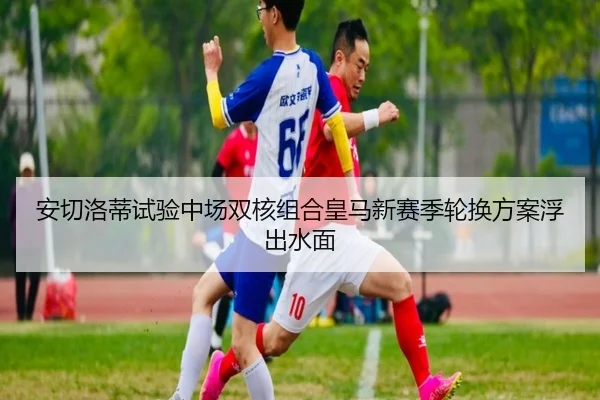 安切洛蒂试验中场双核组合皇马新赛季轮换方案浮出水面